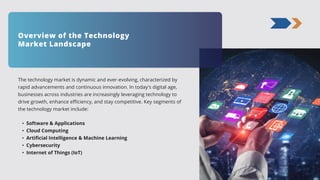 The technology market is dynamic and ever-evolving, characterized by
rapid advancements and continuous innovation. In today's digital age,
businesses across industries are increasingly leveraging technology to
drive growth, enhance efficiency, and stay competitive. Key segments of
the technology market include:
• Software & Applications
• Cloud Computing
• Artificial Intelligence & Machine Learning
• Cybersecurity
• Internet of Things (IoT)
Overview of the Technology
Market Landscape
 