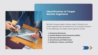 Borcelle Company targets a diverse range of industries and
market segments that can benefit from our innovative solutions
for the digital age. Our target market segments include:
1. Enterprise Businesses
2. Small & Medium-sized Enterprises (SMEs)
3. Startups and Entrepreneurs
4. Government and Public Sector
5. Healthcare, Finance, and Retail
Identification of Target
Market Segments
 