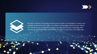 Borcelle Company's technology infrastructure is built on a foundation of robust and
scalable components that enable us to deliver cutting-edge solutions to our clients.
Our infrastructure is designed to support the high-performance computing, data
processing, and networking requirements of modern businesses in the digital age.
 