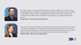 "Borcelle Company's innovative solutions have been a game-changer for our business. Their
Borcelle Digital Platform (BDP) has transformed our operations, providing us with the scalability
and flexibility we need to adapt to changing market demands. Their team's expertise and
commitment to excellence have made them a trusted partner in our digital transformation
journey.”
(Adam Reeds - CEO of Arrowwai Enterprises)
(Samira Hadid - COO of Larana Corporation)
"We've been working with Borcelle Company for several years now, and their solutions continue
to exceed our expectations. Their Borcelle AI Assistant (BAIA) has revolutionized our customer
support processes, enabling us to deliver personalized and efficient service to our clients. Their
dedication to innovation and customer satisfaction sets them apart in the industry."
 