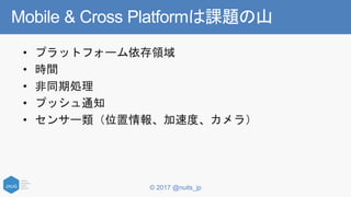 © 2017 @nuits_jp
Mobile & Cross Platformは課題の山
• プラットフォーム依存領域
• 時間
• 非同期処理
• プッシュ通知
• センサー類（位置情報、加速度、カメラ）
 
