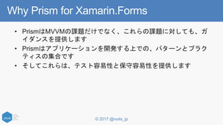 © 2017 @nuits_jp
Why Prism for Xamarin.Forms
• PrismはMVVMの課題だけでなく、これらの課題に対しても、ガ
イダンスを提供します
• Prismはアプリケーションを開発する上での、パターンとプラク
ティスの集合です
• そしてこれらは、テスト容易性と保守容易性を提供します
 