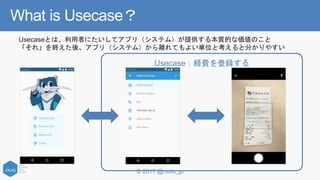 © 2017 @nuits_jp
What is Usecase？
Usecase：経費を登録する
Usecaseとは、利用者にたいしてアプリ（システム）が提供する本質的な価値のこと
「それ」を終えた後、アプリ（システム）から離れてもよい単位と考えると分かりやすい
 
