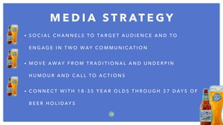 M E D I A S T R AT E G Y
1 0
• S O C I A L C H A N N E L S T O TA R G E T A U D I E N C E A N D T O
E N G A G E I N T W O W AY C O M M U N I C AT I O N
• M O V E A W AY F R O M T R A D I T I O N A L A N D U N D E R P I N
H U M O U R A N D C A L L T O A C T I O N S
• C O N N E C T W I T H 1 8 - 3 5 Y E A R O L D S T H R O U G H 3 7 D AY S O F
B E E R H O L I D AY S
 