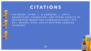 • T E X T B O O K : S H I M P, T. , & A N D R E W S , J . ( 2 0 1 3 ) .
A D V E R T I S I N G , P R O M O T I O N , A N D O T H E R A S P E C T S O F
I N T E G R AT E D M A R K E T I N G C O M M U N I C AT I O N S ( 9 T H
E D . ) . M A S O N , O H I O : S O U T H - W E S T E R N C E N G A G E
L E A R N I N G .
C I TAT I O N S
2 2
 