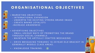 • M A R K E T I N G O B J E C T I V E S  
- I N T E R N AT I O N A L E X PA N S I O N  
- U N D E R P I N T H E E X I S T I N G S T R O N G B R A N D I M A G E  
- C R E AT E B R A N D L O YA L I S T S  
- I N C R E A S E A W A R E N E S S  
• A D V E R T I S I N G O B J E C T I V E S  
- S M A L L U N I Q U E W AY S O F P R O M O T I N G T H E B R A N D
T H R O U G H S O C I A L C H A N N E L S  
- M A I N TA I N T H E A R T F U L LY C R A F T E D M E S S A G I N G
• - D R I V E M E S S A G I N G T O W A R D S 1 8 - 3 5 Y E A R O L D B R A C K E T I N
G E N E R A L LY M I D D L E C L A S S A R E A S .
• - K N O W L E D G E T R A I N I N G .
O R G A N I S AT I O N A L O B J E C T I V E S
4
 