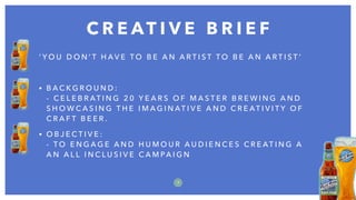 C R E AT I V E B R I E F
7
‘ Y O U D O N ’ T H A V E T O B E A N A R T I S T T O B E A N A R T I S T ’
• B A C K G R O U N D :  
- C E L E B R AT I N G 2 0 Y E A R S O F M A S T E R B R E W I N G A N D
S H O W C A S I N G T H E I M A G I N AT I V E A N D C R E AT I V I T Y O F
C R A F T B E E R .
• O B J E C T I V E :  
- T O E N G A G E A N D H U M O U R A U D I E N C E S C R E AT I N G A
A N A L L I N C L U S I V E C A M PA I G N
 