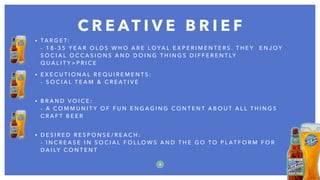 • TA R G E T:  
- 1 8 - 3 5 Y E A R O L D S W H O A R E L O YA L E X P E R I M E N T E R S . T H E Y E N J O Y
S O C I A L O C C A S I O N S A N D D O I N G T H I N G S D I F F E R E N T LY
Q U A L I T Y > P R I C E
• E X E C U T I O N A L R E Q U I R E M E N T S :  
- S O C I A L T E A M & C R E AT I V E  
• B R A N D V O I C E :  
- A C O M M U N I T Y O F F U N E N G A G I N G C O N T E N T A B O U T A L L T H I N G S
C R A F T B E E R  
• D E S I R E D R E S P O N S E / R E A C H :  
- I N C R E A S E I N S O C I A L F O L L O W S A N D T H E G O T O P L AT F O R M F O R
D A I LY C O N T E N T  
C R E AT I V E B R I E F
8
 