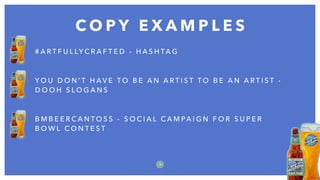 C O P Y E X A M P L E S
9
# A R T F U L LY C R A F T E D - H A S H TA G
Y O U D O N ’ T H A V E T O B E A N A R T I S T T O B E A N A R T I S T -
D O O H S L O G A N S
B M B E E R C A N T O S S - S O C I A L C A M PA I G N F O R S U P E R
B O W L C O N T E S T
 