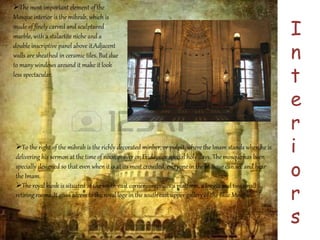 I 
n 
t 
e 
r 
i 
o 
r 
s 
The most important element of the 
Mosque interior is the mihrab, which is 
made of finely carved and sculptured 
marble, with a stalactite niche and a 
double inscriptive panel above it.Adjacent 
walls are sheathed in ceramic tiles. But due 
to many windows around it make it look 
less spectacular. 
To the right of the mihrab is the richly decorated minber, or pulpit, where the Imam stands when he is 
delivering his sermon at the time of noon prayer on Fridays or special holy days. The mosque has been 
specially designed so that even when it is at its most crowded, everyone in the mosque can see and hear 
the Imam. 
The royal kiosk is situated at the south-east corner comprises a platform, a loggia and two small 
retiring rooms. It gives access to the royal loge in the south east upper gallery of the Blue Mosque. 
 