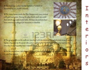 I 
n 
t 
e 
r 
i 
o 
r 
s 
The royal loge (called hünkâr mahfil in Turkish) is 
supported by ten marble columns. 
The many lamps inside the Blue Mosque were once covered 
with gold and gems. Among the glass bowls each one could 
find ostrich eggs and crystal balls. All these decorations have 
been removed or pillaged for museums in Istanbul . 
The great tablets on the walls are inscribed with the names of the caliphs and verses from the 
Quran, originally by the great 17th century calligrapher Ametli Kasım Gubarım, but time by 
time they have frequently been restored 
On the chandeliers, ostrich eggs are found that were meant to avoid cobwebs inside the mosque 
by repelling spiders 
 