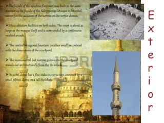 E 
x 
t 
e 
r 
i 
o 
r 
The façade of the spacious forecourt was built in the same 
manner as the façade of the Süleymaniye Mosque in Istanbul, 
except for the addition of the turrets on the corner domes. 
It has ablution facilities on both sides. The court is about as 
large as the mosque itself and is surrounded by a continuous 
vaulted arcade. 
 The central hexagonal fountain is rather small in contrast 
with the dimensions of the courtyard. 
 The monumental but narrow gateway to the courtyard 
stands out architecturally from the its arcade. 
 Its semi-dome has a fine stalactite structure, crowned by a 
small ribbed dome on a tall tholobate 
 