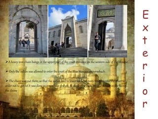 E 
x 
t 
e 
r 
i 
o 
r 
A heavy iron chain hangs in the upper part of the court entrance on the western side of the Mosque. 
 Only the sultan was allowed to enter the court of the Blue Mosque on horseback. 
 The chain was put there, so that the sultan had to lower his head every time he enter the court in 
order not to get hit.It was done as a symbolic gesture, to ensure the humility of the ruler in the face of 
the divine 
 