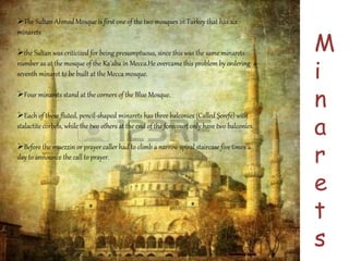 The Sultan Ahmed Mosque is first one of the two mosques in Turkey that has six 
minarets 
the Sultan was criticized for being presumptuous, since this was the same minarets 
number as at the mosque of the Ka'aba in Mecca.He overcame this problem by ordering a 
seventh minaret to be built at the Mecca mosque. 
Four minarets stand at the corners of the Blue Mosque. 
Each of these fluted, pencil-shaped minarets has three balconies (Called Şerefe) with 
stalactite corbels, while the two others at the end of the forecourt only have two balconies. 
Before the muezzin or prayer caller had to climb a narrow spiral staircase five times a 
day to announce the call to prayer. 
M 
i 
n 
a 
r 
e 
t 
s 
 