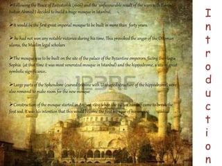 I 
n 
t 
r 
o 
d 
u 
c 
t 
i 
o 
n 
Following the Peace of Zsitvatorok (1606) and the unfavourable result of the wars with Persia, 
Sultan Ahmed I decided to build a huge mosque in Istanbul. 
It would be the first great imperial mosque to be built in more than forty years. 
 he had not won any notable victories during his time. This provoked the anger of the Ottoman 
ulama, the Muslim legal scholars 
The mosque was to be built on the site of the palace of the Byzantine emperors, facing the Hagia 
Sophia (at that time it was most venerated mosque in Istanbul) and the hippodrome, a site of great 
symbolic significance. 
Large parts of the Sphendone (curved tribune with U-shaped structure of the hippodrome) were 
also removed to make room for the new mosque 
Construction of the mosque started in August 1609 when the sultan himself came to break the 
first sod. It was his intention that this would become the first mosque of his empire. 
 