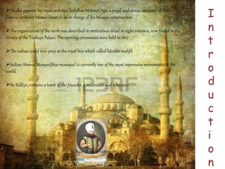 I 
n 
t 
r 
o 
d 
u 
c 
t 
i 
o 
n 
He did appoint his royal architect Sedefhar Mehmet Ağa, a pupil and senior assistant of the 
famous architect Mimar Sinan to be in charge of the Mosque construction 
The organization of the work was described in meticulous detail in eight volumes, now found in the 
library of the Topkapı Palace. The opening ceremonies were held in 1617 . 
The sultan could now pray in the royal box which called hünkâr mahfil. 
Sultan Ahmed Mosque(blue mossque) is currently one of the most impressive monuments in the 
world. 
Its Külliye contains a tomb of the founder, a madrasah and a hospice. 
Sultan ahmed, ottoman 
empire 
 