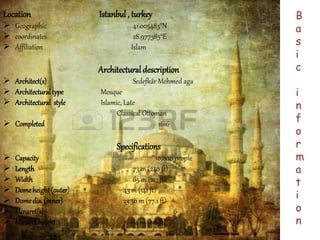 Location Istanbul , turkey 
 Geographic 41.005483°N 
 coordinates 28.977385°E 
 Affiliation Islam 
Architectural description 
 Architect(s) Sedefkâr Mehmed aga 
 Architectural type Mosque 
 Architectural style Islamic, Late 
Classical Ottoman 
 Completed 1616 
Specifications 
 Capacity 10,000 people 
 Length 73 m (240 ft) 
 Width 65 m (213 ft) 
 Dome height (outer) 43 m (141 ft) 
 Dome dia. (inner) 23.50 m (77.1 ft) 
 Minaret(s) 6 
 Minaret height 64 m (210 ft) 
B 
a 
s 
i 
c 
i 
n 
f 
o 
r 
m 
a 
t 
i 
o 
n 
 