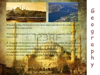 G 
e 
o 
g 
r 
a 
p 
h 
y 
Istanbul , turkey is the best place to learn about religion and culture in this ancient city at the 
crossroads of the europe and asia . 
Istanbul is the largest city in Turkey, constituting the country's economic, cultural, and 
historical heart. 
 Founded on the Sarayburnu promontory around 660 BC as Byzantium , the city now known 
as Istanbul developed to become one of the most significant cities in history. For nearly sixteen 
centuries following its reestablishment as Constantinople in 330 AD, it served as the capital of 
four empires: the Roman Empire (330–395), the Byzantine Empire (395–1204 and 1261–1453), 
the Latin Empire (1204–1261), and the Ottoman Empire (1453–1922) 
 