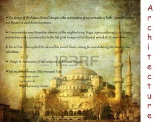 A 
r 
c 
h 
i 
t 
e 
c 
t 
u 
r 
e 
The design of the Sultan Ahmed Mosque is the culmination of two centuries of both Ottoman mosque 
and Byzantine church developments. 
It incorporates some Byzantine elements of the neighboUring Hagia Sophia with traditional Islamic 
architecture and is considered to be the last great mosque of the classical period of Ottoman Empire. 
The architect has applied the ideas of his master Sinan, aiming for overwhelming size, majesty and 
splendour. 
 Design is clumination of two centuries of Ottoman mosque 
Sultan ahmed mosque (Blue mosque) ,Has 
one main dome 
Six minarets 
Eight secondary domes 
 