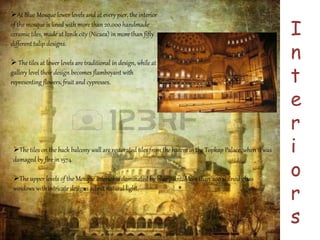 I 
n 
t 
e 
r 
i 
o 
r 
s 
At Blue Mosque lower levels and at every pier, the interior 
of the mosque is lined with more than 20,000 handmade 
ceramic tiles, made at Iznik city (Nicaea) in more than fifty 
different tulip designs. 
 The tiles at lower levels are traditional in design, while at 
gallery level their design becomes flamboyant with 
representing flowers, fruit and cypresses. 
The tiles on the back balcony wall are restorated tiles from the harem in the Topkap Palace, when it was 
damaged by fire in 1574 
The upper levels of the Mosque interior is dominated by blue paint. More than 200 stained glass 
windows with intricate designs admit natural light. 
 