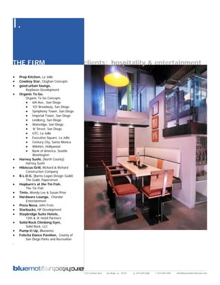 I.

THE FIRM                                   clients: hospitality & entertainment

•   Prep Kitchen, La Jolla
•   Cowboy Star, Cloghan Concepts
•   good urban lounge,
        Raytheon Development
•   Organic To Go,
        Organic To Go Concepts
        • 6th Ave., San Diego
        • 101 Broadway, San Diego
        • Symphony Tower, San Diego
        • Imperial Tower, San Diego
        • Lindberg, San Diego
        • Wateridge, San Diego
        • ‘A’ Street, San Diego
        • UTC, La Jolla
        • Executive Square, La Jolla
        • Century City, Santa Monica
        • Wilshire, Hollywood
        • Bank of America, Seattle
             Washington
•   Harney Sushi, (North County)
        Harney Sushi
•   Hibiscus Grill, Richard & Richard
        Construction Company
•   B.L.D.G. (Barrio Logan Design Guild)
        The Guild, Paperstreet
•   Hepburn’s at the Tin Fish,
        The Tin Fish
•   Tinto, Wendy Lee & Susan Prise
•   Hardware Lounge, Chandar
        Entertainment
•   Pizza Nova, John Freis
•   Starbucks, HP Development
•   Staybridge Suite Hotels,
        12th & ‘A’ Hotel Partners
•   Solid Rock Climbing Gym,
        Solid Rock, LLC
•   Pump It Up, Blueweiss
•   Felicita Dance Pavilion, County of
        San Diego Parks and Recreation
.




                                           2311 kettner blvd   san diego, ca 92101   p: 619.269.5288   f: 619.269.5289   info@bluemotifarchitecture.com
 