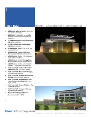 I.

THE FIRM                                     clients: educational & institutional
•   UCSD International Center, University
    of California, San Diego
•   UCSD Utility Bridge Screen and Pe-
    destrian Connection, UCSD Hillcrest
    Healthcare
•   UCSD Kearney Mesa Decision Support
    T.I., UCSD Healthcare
•   UCSD Contracts and Payment I.D.
    T.I., UCSD Healthcare
•   UCSD Medical Library T.I., UCSD Hill-
    crest Healthcare
•   UCSD Medical Center Roof Hatch
    Renovation, UCSD Hillcrest Healthcare
•   UCSD Medical Center 135 Dickinson,
    UCSD Hillcrest Healthcare
•   UCSD Medical Center Urology Room
    Renovation, UCSD Hillcrest Healthcare
•   UCSD Medical Center Administrative
    Office T.I., UCSD Hillcrest Healthcare
•   High Tech High Graduate School of
    Education, High Tech High Learning
•   High Tech High (Bookroom Storage),
    High Tech High Learning
•   High Tech High Building 83 Facilities
    Storage, High Tech High Learning
•   High Tech High International Class-
    room Environmental Lab, High Tech
    High Learning
•   High Tech High Theater Addition, High
    Tech High Learning
•   High Tech High Courtyard Storage,
    High Tech High Learning
•   Border Patrol El Cajon Station,
    Cornerstone Builders (D/B)


.




                                             2311 kettner blvd   san diego, ca 92101   p: 619.269.5288   f: 619.269.5289   info@bluemotifarchitecture.com
 