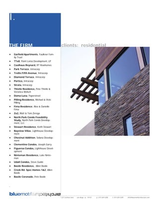 I.

THE FIRM                                  clients: residential
•   Garfield Apartments, Faulkner Fam-
    ily Trust
•   TTx8, Point Loma Development, LP
•   Coolhaus Reynard, RT Rowhomes
•   Park Terrace, Intracorp
•   Trellis Fifth Avenue, Intracorp
•   Diamond Terrace, Intracorp
•   Portico, Intracorp
•   Strata, Intracorp
•   Thistle Residence, Pete Thistle &
    Veronica Welsch
•   Doma Luna, Paperstreet
•   Pilling Residence, Michael & Vicki
    Pilling
•   Fima Residence, Alex & Danielle
    Fima
•   Zx2, Matt & Toni Zerega
•   North Park Condo Feasibility
    Study, North Park Condo Develop-
    ment, LLC
•   Stewart Residence, Keith Stewart
•   Bayview Villas, Lighthouse Develop-
    ment
•   Chestnut Addition, Solana Develop-
    ment
•   Clementine Condos, Joseph Garry
•   Figueroa Condos, Lighthouse Devel-
    opment
•   Ninteman Residence, Luke Ninte-
    man
•   Udall Condos, Steve Guido
•   Basile Residence, Allen Basile
•   Creek Rd. Spec Homes 1&2, Allen
    Basile
•   Basile Coronado, Pete Basile


.



                                          2311 kettner blvd   san diego, ca 92101   p: 619.269.5288   f: 619.269.5289   info@bluemotifarchitecture.com
 