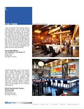 I.

THE FIRM                                        testimonials
“Once we decided to move forward with our
restaurant project, our next big decision
was choosing an architect that we could
work with day in and day out. We needed to
find someone that understood our vision
and could make sense out of the maelstrom
of thoughts and ideas surrounding our pro-
ject. As we left the offices of Bluemotif, we
knew we had found that someone. Matthew
Ellis and his team at Bluemotif have been
able to meet and exceed all of our expecta-
tions. Their commitment to the project and
desire to see every aspect through to com-
pletion has been truly comforting.”

Jon & Angie Weber
The Cowboy Star, San Diego, CA
(619) 334-7771
PO Box 3023
San Diego, CA 92163




"Bluemotif identifies with our key business
values, design philosophies and environ-
mental concerns. We admire and respect
their work and creativity so our planning
discussions have been inspired. With
Bluemotif and our team's combined talents,
Harney Sushi Oceanside will be a world-
class sushi restaurant offering a timeless
experience and built looking towards a
"green" future through the use of sustain-
able resources."

Dustin Summerville, Owner -
Harney Sushi
(619) 295-3272
3964 Harney Street
San Diego, CA 92110




                                                2311 kettner blvd   san diego, ca 92101   p: 619.269.5288   f: 619.269.5289   info@bluemotifarchitecture.com
 
