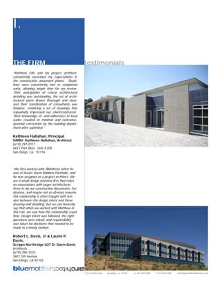 I.

THE FIRM                                        testimonials
“Matthew Ellis and his project architect,
consistently exceeded my expectations in
the construction document phase. Dead-
lines were consistently met or completed
early, allowing ample time for my review.
Their anticipation of critical architectural
detailing was outstanding, the set of archi-
tectural plans drawn thorough and clear,
and their coordination of consultants was
flawless: rendering a set of drawings that
repeatedly impressed our client/contractor.
Their knowledge of, and adherence to local
codes resulted in minimal and nonconse-
quential corrections by the building depart-
ment after submittal.”

Kathleen Hallahan, Principal
VAMU- Kathleen Hallahan, Architect
(619) 297-0111
4421 Park Blvd. Unit #208
San Diego, Ca. 92116




“We first worked with (Matthew) when he
was at Austin Veum Robbins Parshalle, and
he was assigned as a project architect. We
are a small design oriented firm that relies
on associations with larger architectural
firms to do our construction documents. For
obvious, and maybe not so obvious reasons,
this relationship is often fraught with ten-
sion between the design intent and those
drawing and detailing, but we can honestly
say that when we worked with Matthew in
this role, we saw how this relationship could
flow. Design intent was followed, the right
questions were asked, and responsibility
was taken for decisions that needed to be
made in a timely fashion.

Robert L. Davis, Jr & Laurie P.
Davis,
Scripps Northridge LOT D- Davis Davis
Architects
(619) 296-1533
3601 5th Avenue
San Diego, CA 92103


                                                2311 kettner blvd   san diego, ca 92101   p: 619.269.5288   f: 619.269.5289   info@bluemotifarchitecture.com
 