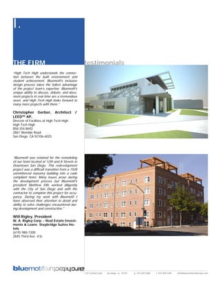 I.

THE FIRM                                         testimonials
“High Tech High understands the connec-
tion between the built environment and
student achievement. Bluemotif’s inclusive
design process takes the fullest advantage
of the project team’s expertise. Bluemotif’s
unique ability to discuss, debate, and docu-
ment projects in real-time are a tremendous
asset, and High Tech High looks forward to
many more projects with them.”

Christopher Gerber, Architect /
LEED™ AP,
Director of Facilities at High Tech High
High Tech High
858.354.8692
2861 Womble Road
San Diego, CA 92106-6025




“Bluemotif was retained for the remodeling
of our hotel located at 12th and A Streets in
Downtown San Diego. This redevelopment
project was a difficult transition from a 1928
unreinforced masonry building into a code
compliant hotel. Many issues arose during
the development process but Bluemotif’s
president Matthew Ellis worked diligently
with the City of San Diego and with the
contractor to complete this project for occu-
pancy. During my work with Bluemotif I
have observed their attention to detail and
ability to solve challenges encountered dur-
ing development and construction."

Will Rigley, President
W. A. Rigley Corp. - Real Estate Invest-
ments & Loans; Staybridge Suites Ho-
tels
(619) 980-7300
2845 Third Ave. #3c




                                                 2311 kettner blvd   san diego, ca 92101   p: 619.269.5288   f: 619.269.5289   info@bluemotifarchitecture.com
 