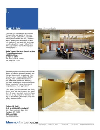 I.

THE FIRM                                          testimonials
“Matthew Ellis and Bluemotif Architecture
have provided high quality service and a
fabulous design solution for our UCSD Fi-
nance office remodel. Matt has a wonderful
way of working with our users to incorpo-
rate their wants and needs. His designs are
very timely but not trendy. I will not hesi-
tate using Matthew and his firm again on
future projects.”

Sally Young, Manager Construction
Project Department,
UCSD Healthcare
(619) 543-6394
200 West Arbor Dr., #8867
San Diego, CA 92103




“Another project successfully completed! As
always, it has been a pleasure working with
(Michael Vanderhoof) to design the interi-
ors of our newly completed Class A office
building in the Carlsbad Research Cen-
ter. Your expert guidance in achieving a
functional layout for our tenants while main-
taining our goals of classy, timeless and
elegant space is much appreciated.

Once again, you have exceeded our expec-
tations and your performance was excel-
lent. As always, we highly recommend your
services to any company or individual look-
ing for that honest, professional, first class,
quality driven architect.”




Colleen M. Reilly
THE BLACKMORE COMPANY
1811 Aston Avenue, Suite 102
Carlsbad, CA 92008
760.804.9600
760.804.9607 fax




                                                  2311 kettner blvd   san diego, ca 92101   p: 619.269.5288   f: 619.269.5289   info@bluemotifarchitecture.com
 