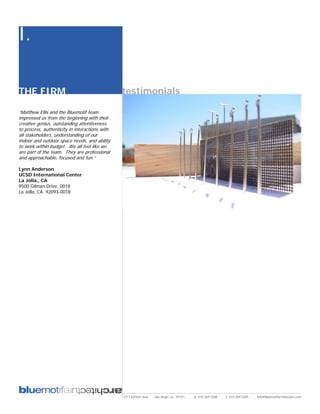 I.

THE FIRM                                        testimonials

“Matthew Ellis and the Bluemotif team
impressed us from the beginning with their
creative genius, outstanding attentiveness
to process, authenticity in interactions with
all stakeholders, understanding of our
indoor and outdoor space needs, and ability
to work within budget. We all feel like we
are part of the team. They are professional
and approachable, focused and fun.”

Lynn Anderson
UCSD International Center
La Jolla,, CA
9500 Gilman Drive, 0018
La Jolla, CA 92093-0018




                                                2311 kettner blvd   san diego, ca 92101   p: 619.269.5288   f: 619.269.5289   info@bluemotifarchitecture.com
 