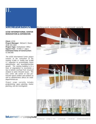 II.

QUALIFICATIONS                              Relevant projects – current work
UCSD INTERNATIONAL CENTER
RENOVATION & EXPANSION:



Client: UCSD
Project Manager: Michael E. Downs
(858) 583-3884
Project Type: Institutional / Office
Square Feet: 24,000 s.f. (app.)
Estimated Value of Construction:
$7,000,000

The UCSD International Center project
consists of the renovation of the
existing 14,000 s.f. facility and 10,000
s.f. expansion to accommodate future
administrative and assembly/function
growth. The existing building is in a
state of degradation to necessitate a
top to bottom overhaul from structural
analysis to water intrusion issues. The
new center will consist of new pre-
function spaces (indoor and outdoor) as
well as administrative offices for multi-
departmental use.
Project scope currently includes
programming, space planning, master
planning, and site investigation.




                                            2311 kettner blvd   san diego, ca 92101   p: 619.269.5288   f: 619.269.5289   info@bluemotifarchitecture.com
 