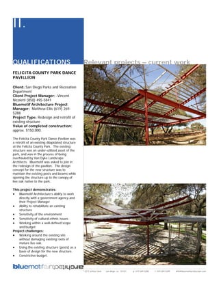 II.

QUALIFICATIONS                                    Relevant projects – current work
FELICITA COUNTY PARK DANCE
PAVILLION

Client: San Diego Parks and Recreation
Department
Client Project Manager: Vincent
Nicoletti (858) 495-5841
Bluemotif Architecture Project
Manager: Matthew Ellis (619) 269-
5288
Project Type: Redesign and retrofit of
existing structure
Value of completed construction:
approx. $150,000.

The Felicita County Park Dance Pavilion was
a retrofit of an existing dilapidated structure
at the Felicita County Park. The existing
structure was an under-utilized asset of the
park, and was in the process of being
overhauled by Van Dyke Landscape
Architects. Bluemotif was asked to join in
the redesign of the pavilion. The design
concept for the new structure was to
maintain the existing posts and beams while
opening the structure up to the canopy of
live oak native to the park.

This project demonstrates:
• Bluemotif Architecture’s ability to work
    directly with a government agency and
    their Project Manager
• Ability to rehabilitate an existing
    structure
• Sensitivity of the environment
• Sensitivity of cultural-ethnic issues
• Working within a well-defined scope
    and budget
Project challenges:
• Working around the existing site
    without damaging existing roots of
    mature live oak.
• Using the existing structure (posts) as a
    basis of design for the new structure.
• Constrictive budget.



                                                  2311 kettner blvd   san diego, ca 92101   p: 619.269.5288   f: 619.269.5289   info@bluemotifarchitecture.com
 