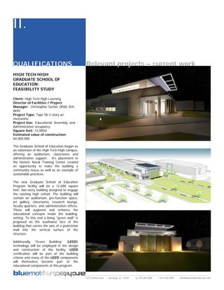 II.

QUALIFICATIONS                                   Relevant projects – current work
HIGH TECH HIGH
GRADUATE SCHOOL OF
EDUCATION:
FEASIBILITY STUDY

Client: High Tech High Learning
Director of Facilities / Project
Manager: Christopher Gerber (858) 354-
8692
Project Type: Type Vb 2 story w/
mezzanine
Project Use: Educational, Assembly, and
Administrative occupancy
Square feet: 14,000sf
Estimated value of construction:
$4,000,000.

The Graduate School of Education began as
an extension of the High Tech High campus,
offering an auditorium, classrooms and
administrative support. It’s placement in
the historic Naval Training Center created
an opportunity to make the building a
community nexus as well as an example of
sustainable practices.

The new Graduate School of Education
Program facility will be a 12,000 square
foot; two-story building designed to engage
the existing high school. The building will
contain an auditorium, pre-function space,
art gallery, classrooms, research lounge,
faculty quarters, and administration offices.
These will augment and enhance the
educational concepts inside the building.
setting. To this end a living "green wall" is
proposed on the southwest face of the
building that carries the axis of a pedestrian
mall into the vertical surface of the
structure.

Additionally “Green Building” (LEED)
technology will be employed in the design
and construction of the facility. LEED
certification will be part of the building
criteria and many of the LEED components
will themselves become part of the
educational components of this program.


                                                 2311 kettner blvd   san diego, ca 92101   p: 619.269.5288   f: 619.269.5289   info@bluemotifarchitecture.com
 