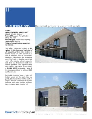 II.

QUALIFICATIONS                             Relevant projects – current work
VAMU
(VALLEY AVENUE MIXED-USE)
Client: Wardell Builders
Project Manager: Terry Wardell
(858) 793-4190
Project Type: Mixed Use occupancy
Square feet: 9,000sf
Value of completed construction:
$2,750,000.

The VAMU mixed-use project is in-
spired by the form and material of
its eclectic context, Eden Gardens, in
Solana Beach, Ca. Eden Gardens is a
mix of authentic Mexican restaurants,
industrial, commercial and residential
uses. The 9,000 s.f. building houses a 2
-story office building with an expansive
roof deck and 4 townhome style resi-
dential apartment units. Upon issuance
of occupancy, the owner is anticipating
a SILVER LEED certification. Some of
the measures utilized to achieve LEED
certification are:

Permeable concrete pavers, solar col-
lection panels on the roofs, low voc
paints, LEED accredited finishes such as
carpet, floor tile composed of recycled
material, SIPS panel system, high effi-
ciency tankless water heaters, etc.




                                           2311 kettner blvd   san diego, ca 92101   p: 619.269.5288   f: 619.269.5289   info@bluemotifarchitecture.com
 