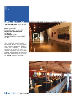 II.

QUALIFICATIONS                            Relevant projects – current work
3060 DESIGN LAB & ART GALLERY


Client: Studio 3060
Project Manager: Matthew Ellis
Project Type: Retail / Office
occupancy
Square feet: 4,000sf
Value of completed construction:
$55,000.



3060 Design Lab was conceived in the
late months of 2002 as a collaborative
effort between architects, designers,
artists and craftsmen.        Bluemotif
developed a concept to share one
another’s experiences and resources to
create a “one-stop-shop” for design and
fabrication. 3060 Design Lab houses an
art gallery, studio and workshop.




                                          2311 kettner blvd   san diego, ca 92101   p: 619.269.5288   f: 619.269.5289   info@bluemotifarchitecture.com
 