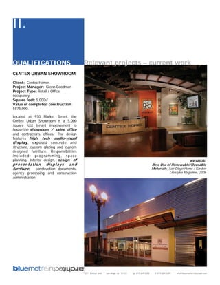 II.

QUALIFICATIONS                         Relevant projects – current work
CENTEX URBAN SHOWROOM

Client: Centex Homes
Project Manager: Glenn Goodman
Project Type: Retail / Office
occupancy
Square feet: 5,000sf
Value of completed construction:
$875,000.

Located at 930 Market Street, the
Centex Urban Showroom is a 5,000
square foot tenant improvement to
house the showroom / sales office
and contractor’s offices. The design
features high tech audio-visual
display , exposed concrete and
structure, custom glazing and custom
designed furniture. Responsibilities
included: programming, space
planning, interior design, design of                                                                                                AWARDS:
presentation displays and                                                                          Best Use of Renewable/Reusable
furniture, construction documents,                                                                 Materials, San Diego Home / Garden
agency processing and construction                                                                             Lifestyles Magazine, 2006
administration




                                       2311 kettner blvd   san diego, ca 92101   p: 619.269.5288     f: 619.269.5289   info@bluemotifarchitecture.com
 