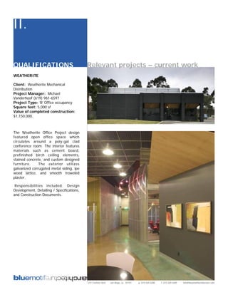 II.

QUALIFICATIONS                             Relevant projects – current work
WEATHERITE

Client: Weatherite Mechanical
Distribution
Project Manager: Michael
Vanderhoof (619) 961-6597
Project Type: ’B’ Office occupancy
Square feet: 5,000 sf
Value of completed construction:
$1,150,000.



The Weatherite Office Project design
featured open office space which
circulates around a poly-gal clad
conference room. The interior features
materials such as cement board,
prefinished birch ceiling elements,
stained concrete, and custom designed
furniture.     The exterior utilizes
galvanized corrugated metal siding, ipe
wood lattice, and smooth troweled
plaster.

 Responsibilities included: Design
Development, Detailing / Specifications,
and Construction Documents.




                                           2311 kettner blvd   san diego, ca 92101   p: 619.269.5288   f: 619.269.5289   info@bluemotifarchitecture.com
 