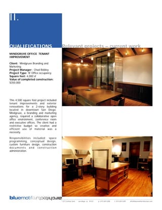 II.

QUALIFICATIONS                            Relevant projects – current work
MINDGRUVE OFFICE TENANT
IMPROVEMENT

Client: Mindgruve Branding and
Marketing
Project Manager: Chad Robley
Project Type: ‘B’ Office occupancy
Square feet: 4,000 sf
Value of completed construction:
$350,000




This 4,500 square foot project included
tenant improvements and exterior
renovations for a 2-story building
located in downtown San Diego.
Mindgruve, a branding and marketing
agency, required a collaborative open
office environment, conference room
and executive offices. The client had a
restrictive budget so creative and
efficient use of material was a
necessity.

Responsibilities included: space
programming, conceptual design,
custom furniture design, construction
documents and construction
administration.




                                          2311 kettner blvd   san diego, ca 92101   p: 619.269.5288   f: 619.269.5289   info@bluemotifarchitecture.com
 