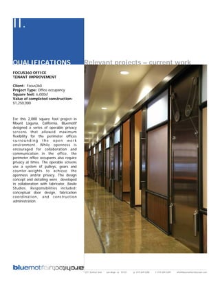 II.

QUALIFICATIONS                             Relevant projects – current work
FOCUS360 OFFICE
TENANT IMPROVEMENT

Client: Focus360
Project Type: Office occupancy
Square feet: 6,000sf
Value of completed construction:
$1,250,000



For this 2,000 square foot project in
Mount Laguna, California, Bluemotif
designed a series of operable privacy
screens that allowed maximum
flexibility for the perimeter offices
surrounding the open work
environment. While openness is
encouraged for collaboration and
communication in the office, the
perimeter office occupants also require
privacy at times. The operable screens
use a system of pulleys, gears and
counter-weights to achieve the
openness and/or privacy. The design
concept and detailing were developed
in collaboration with fabricator, Basile
Studios. Responsibilities included:
conceptual door design, fabrication
coordination, and construction
administration.




                                           2311 kettner blvd   san diego, ca 92101   p: 619.269.5288   f: 619.269.5289   info@bluemotifarchitecture.com
 