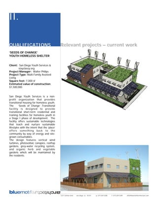 II.

QUALIFICATIONS                                Relevant projects – current work
‘SEEDS OF CHANGE’
YOUTH HOMELESS SHELTER


Client: San Diego Youth Services &
        stayclassy.org
Project Manager: Walter Philips
Project Type: Multi-Family Assisted
Living
Square feet: 7,000 sf
Estimated value of construction:
$1,500,000


San Diego Youth Services is a non-
profit organization that provides
transitional housing for homeless youth.
The      ‘Seeds of Change’ Transitional
facility is designed to provide
transitional short-term residential and
training facilities for homeless youth in
a Stage I phase of development. The
facility offers sustainable technologies
that teach and nurture sustainable
lifestyles with the intent that the ‘place’
offers something back to the
community by way of energy and site-
grown consumables.
The design features vertical wind
turbines, photovoltaic canopies, rooftop
gardens, grey-water recycling system,
and organic herb and vegetable
gardens which will be maintained by
the residents.




                                              2311 kettner blvd   san diego, ca 92101   p: 619.269.5288   f: 619.269.5289   info@bluemotifarchitecture.com
 