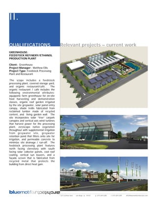 II.

QUALIFICATIONS                              Relevant projects – current work
GREENHOUSE:
FEEDSTOCK REFINERY/ETHANOL
PRODUCTION PLANT

Client: Greenhouse
Project Manager: Matthew Ellis
Project Type: Feedstock Processing
Plant and Restaurant

The scope includes a feedstock
processing plant, covered storage yard,
and organic restaurant/café.         The
organic restaurant / café includes the
following environmental attributes:
aquaponic farm greenhouse for on-site
food harvesting and demonstration
classes, organic roof garden irrigated
by the site greywater, solar panel entry
canopy, shade trellis fabricated from
reclaimed lumber made of recycled
content, and living garden wall. The
site incorporates solar “tree” carpark
canopies and vertical axis wind turbines
that harvest power for the processing
plant, zeroscape native vegetation
throughout with supplemental irrigation
from greywater site, greywater
retention pond that filters onto site for
irrigation, and permeable concrete to
minimize site drainage / run-off. The
feedstock processing plant features
north facing clerestory with south
facing solar collector panels, cool roof
coating, vertical sun louvers, and a
façade screen that is fabricated from
recycled metal that protects the
building from direct heat gain.




                                            2311 kettner blvd   san diego, ca 92101   p: 619.269.5288   f: 619.269.5289   info@bluemotifarchitecture.com
 