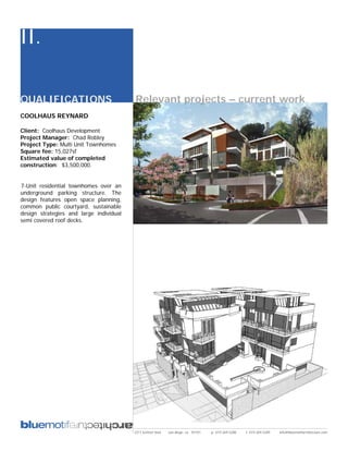 II.

QUALIFICATIONS                           Relevant projects – current work
COOLHAUS REYNARD

Client: Coolhaus Development
Project Manager: Chad Robley
Project Type: Multi Unit Townhomes
Square fee: 15,027sf
Estimated value of completed
construction: $3,500,000.


7-Unit residential townhomes over an
underground parking structure. The
design features open space planning,
common public courtyard, sustainable
design strategies and large individual
semi covered roof decks.




                                         2311 kettner blvd   san diego, ca 92101   p: 619.269.5288   f: 619.269.5289   info@bluemotifarchitecture.com
 