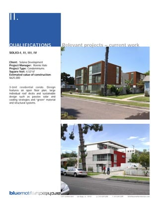 II.

QUALIFICATIONS                            Relevant projects – current work
SOLX3-I, II, III, IV


Client: Solana Development
Project Manager: Ronnie Hale
Project Type: Condominiums
Square feet: 4,521sf
Estimated value of construction:
$625,000


3-Unit residential condo. Design
features an open floor plan, large
individual roof decks and sustainable
design such as passive solar and
cooling strategies and “green” material
and structural systems.




                                          2311 kettner blvd   san diego, ca 92101   p: 619.269.5288   f: 619.269.5289   info@bluemotifarchitecture.com
 