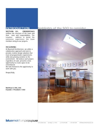 INTRODUCTION                              highlights of the SOQ to consider...
SECTION III:           CREDENTIALS
outlines the structure of the team and
their roles and responsibilities. The
resumes      address in detail the
extensive experience the team
members bring to our projects.


IN CLOSING:
At Bluemotif Architecture, we utilize a
collaborative approach and seek to
provide creative design solutions that
meet all programmatic requirements,
while also proving sensitive to the
environment. We believe each project,
regardless of scale, presents a new
opportunity to create space to be
remembered.
We look forward to the opportunity to
work with you.

Respectfully,




Matthew S. Ellis, AIA
Founder / President / CEO




                                          2311 kettner blvd   san diego, ca 92101   p: 619.269.5288   f: 619.269.5289   info@bluemotifarchitecture.com
 