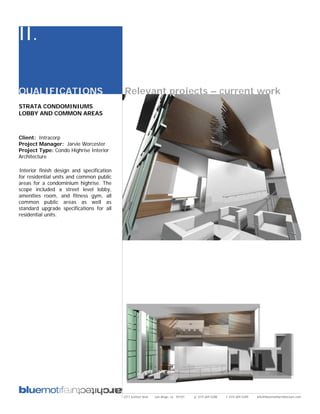 II.

QUALIFICATIONS                             Relevant projects – current work
STRATA CONDOMINIUMS
LOBBY AND COMMON AREAS



Client: Intracorp
Project Manager: Jarvie Worcester
Project Type: Condo Highrise Interior
Architecture

Interior finish design and specification
for residential units and common public
areas for a condominium highrise. The
scope included a street level lobby,
amenities room, and fitness gym, all
common public areas as well as
standard upgrade specifications for all
residential units.




                                           2311 kettner blvd   san diego, ca 92101   p: 619.269.5288   f: 619.269.5289   info@bluemotifarchitecture.com
 