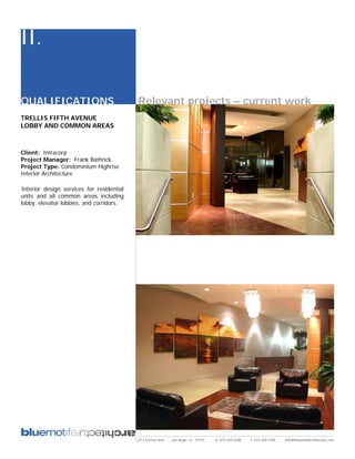 II.

QUALIFICATIONS                             Relevant projects – current work
TRELLIS FIFTH AVENUE
LOBBY AND COMMON AREAS



Client: Intracorp
Project Manager: Frank Bathrick
Project Type: Condominium Highrise
Interior Architecture

Interior design services for residential
units and all common areas including
lobby, elevator lobbies, and corridors.




                                           2311 kettner blvd   san diego, ca 92101   p: 619.269.5288   f: 619.269.5289   info@bluemotifarchitecture.com
 