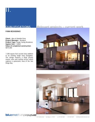 II.

QUALIFICATIONS                            Relevant projects – current work
FIMA RESIDENCE



Client: Alex & Danielle Fima
Project Manager: Resident
Project Type: Single Family Residence
Square feet: 1,300sf
Value of completed construction:
$875,000


1,300 square foot second story addition
to an existing single story bungalow.
The design features a large private
master suite and rooftop terrace which
captures a panoramic view of the San
Diego Bay.




                                          2311 kettner blvd   san diego, ca 92101   p: 619.269.5288   f: 619.269.5289   info@bluemotifarchitecture.com
 