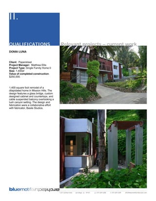 II.

QUALIFICATIONS                            Relevant projects – current work
DOMA LUNA


Client: Paperstreet
Project Manager: Matthew Ellis
Project Type: Single Family Home 0
Size: 1,400sf
Value of completed construction:
$250,000.



1,400 square foot remodel of a
dilapidated home in Mission Hills. The
design features a glass bridge, custom
designed cabinet and countertops, and
cable suspended balcony overlooking a
lush canyon setting. The design and
fabrication were a collaborative effort
with fabricator, Basile Studios.




                                          2311 kettner blvd   san diego, ca 92101   p: 619.269.5288   f: 619.269.5289   info@bluemotifarchitecture.com
 